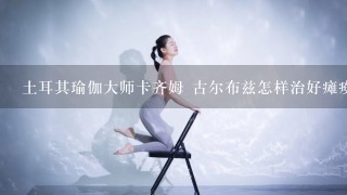 土耳其瑜伽大师卡齐姆 古尔布兹怎样治好瘫痪的