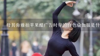 母其弥雅拍苹果醋广告时穿的白色瑜伽服是什么牌子的,在哪里有卖,?